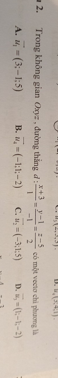 u_3(2,3,3). D. u_4(3;4;1). 
1 2. Trong không gian Oxyz , đường thắng d :  (x+3)/1 = (y-1)/-1 = (z-5)/2  có một vectơ chi phương là
A. vector u_1=(3;-1;5) B. vector u_4=(-1;1;-2) C. vector u_2=(-3;1;5) D. vector u_3=(1;-1;-2)