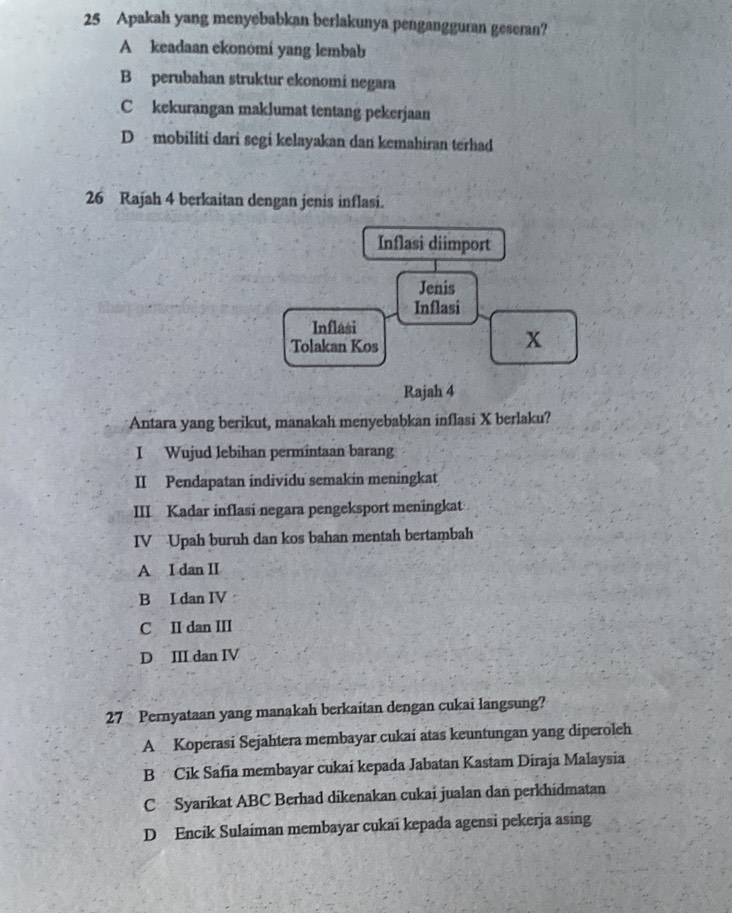 Apakah yang menyebabkan berlakunya pengangguran geseran?
A keadaan ekonómí yang lembab
B perubahan struktur ekonomi negara
Ckekurangan maklumat tentang pekerjaan
D mobiliti dari segi kelayakan dan kemahiran terhad
26 Rajah 4 berkaitan dengan jenis inflasi.
Inflasi diimport
Jenis
Inflasi
Inflasi
Tolakan Kos
x
Rajah 4
Antara yang berikut, manakah menyebabkan inflasi X berlaku?
I Wujud lebihan permintaan barang
II Pendapatan individu semakin meningkat
III Kadar inflasi negara pengeksport meningkat
IV Upah buruh dan kos bahan mentah bertambah
A I dan II
B I dan IV
C II dan III
D III dan IV
27 Pernyataan yang manakah berkaitan dengan cukai langsung?
A Koperasi Sejahtera membayar cukai atas keuntungan yang diperoleh
B Cik Safia membayar cukai kepada Jabatan Kastam Diraja Malaysia
C Syarikat ABC Berhad dikenakan cukai jualan dan perkhidmatan
D Encik Sulaiman membayar cukai kepada agensi pekerja asing