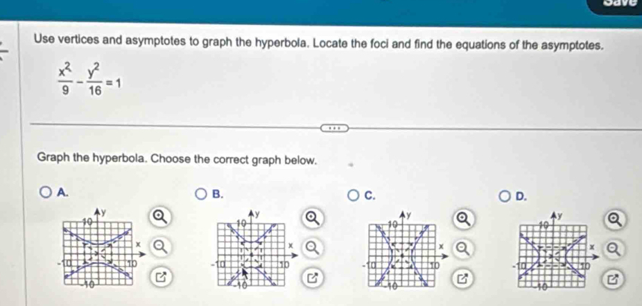 cave 
Use vertices and asymptotes to graph the hyperbola. Locate the foci and find the equations of the asymptotes.
 x^2/9 - y^2/16 =1
Graph the hyperbola. Choose the correct graph below. 
A. 
B. 
C. 
D.
y
y
y
10
x
x
x
0 10 10 10
10
10