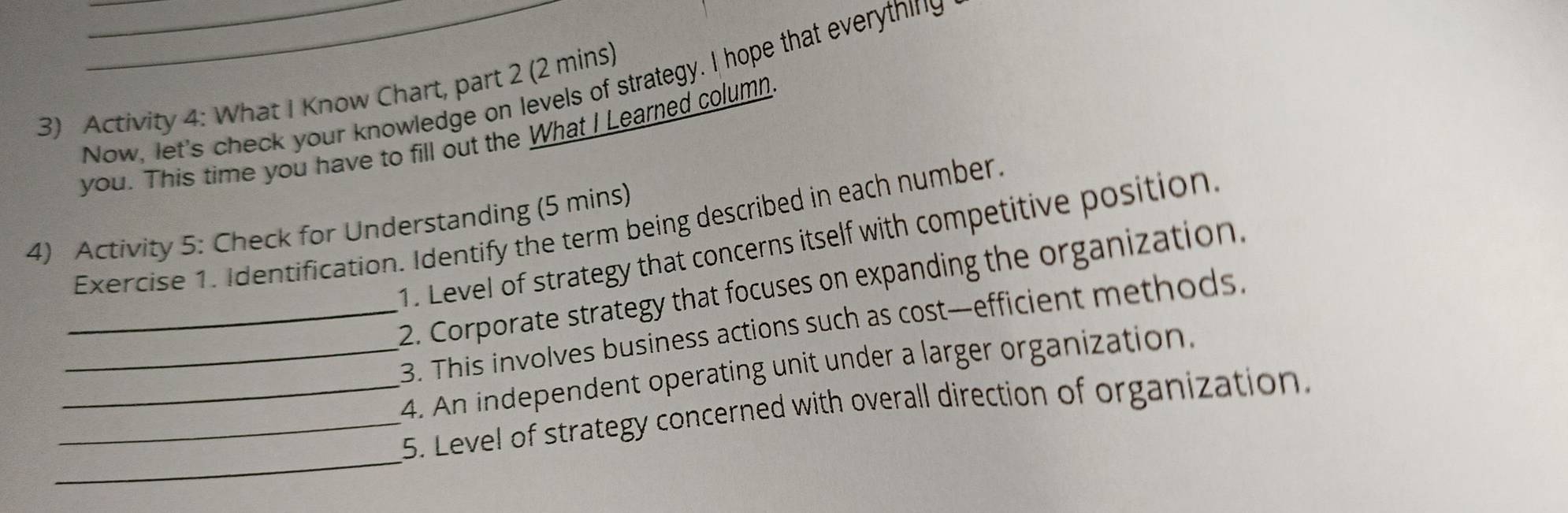 Activity 4: What I Know Chart, part 2 (2 mins) Now, let's check your knowledge on levels of strategy. I hope that everything 
you. This time you have to fill out the What I Learned column 
4) Activity 5: Check for Understanding (5 mins) 
Exercise 1. Identification. Identify the term being described in each number. 
1. Level of strategy that concerns itself with competitive position. 
_2. Corporate strategy that focuses on expanding the organization. 
3. This involves business actions such as cost—efficient methods. 
_4. An independent operating unit under a larger organization. 
_ 
_5. Level of strategy concerned with overall direction of organization.