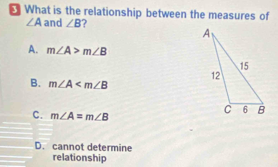 What is the relationship between the measures of
∠ A and ∠ B ?
A. m∠ A>m∠ B
B. m∠ A
C. m∠ A=m∠ B
D. cannot determine
relationship