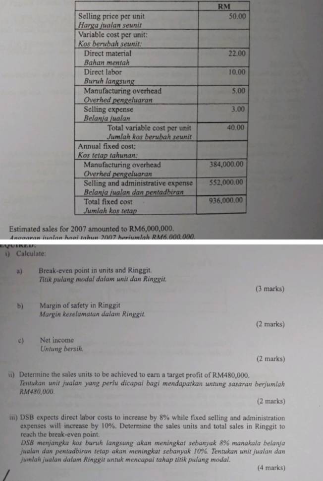 RM 
Estimated sales fo 
Anggaran jualan 
i) Calculate: 
a) Break-even point in units and Ringgit. 
Titik pulang modal dalam unit dan Ringgit. 
(3 marks) 
b) Margin of safety in Ringgit 
Margin keselamatan dalam Ringgit 
(2 marks) 
c) Net income 
Untung bersih. 
(2 marks) 
ii) Determine the sales units to be achieved to earn a target profit of RM480,000. 
Tentukan unit jualan yang perlu dicapai bagi mendapatkan untung sasaran berjumlah
RM480,000. 
(2 marks) 
iii) DSB expects direct labor costs to increase by 8% while fixed selling and administration 
expenses will increase by 10%. Determine the sales units and total sales in Ringgit to 
reach the break-even point.
DSB menjangka kos buruh langsung akan meningkat sebanyak 8% manakala belanja 
jualun dan pentadbiran tetap akan meningkat sebanyak 10%. Tentukan unit jualan dan 
jumlah jualan dalam Ringgit untuk mencapai tahap titik pulang modal. 
(4 marks)