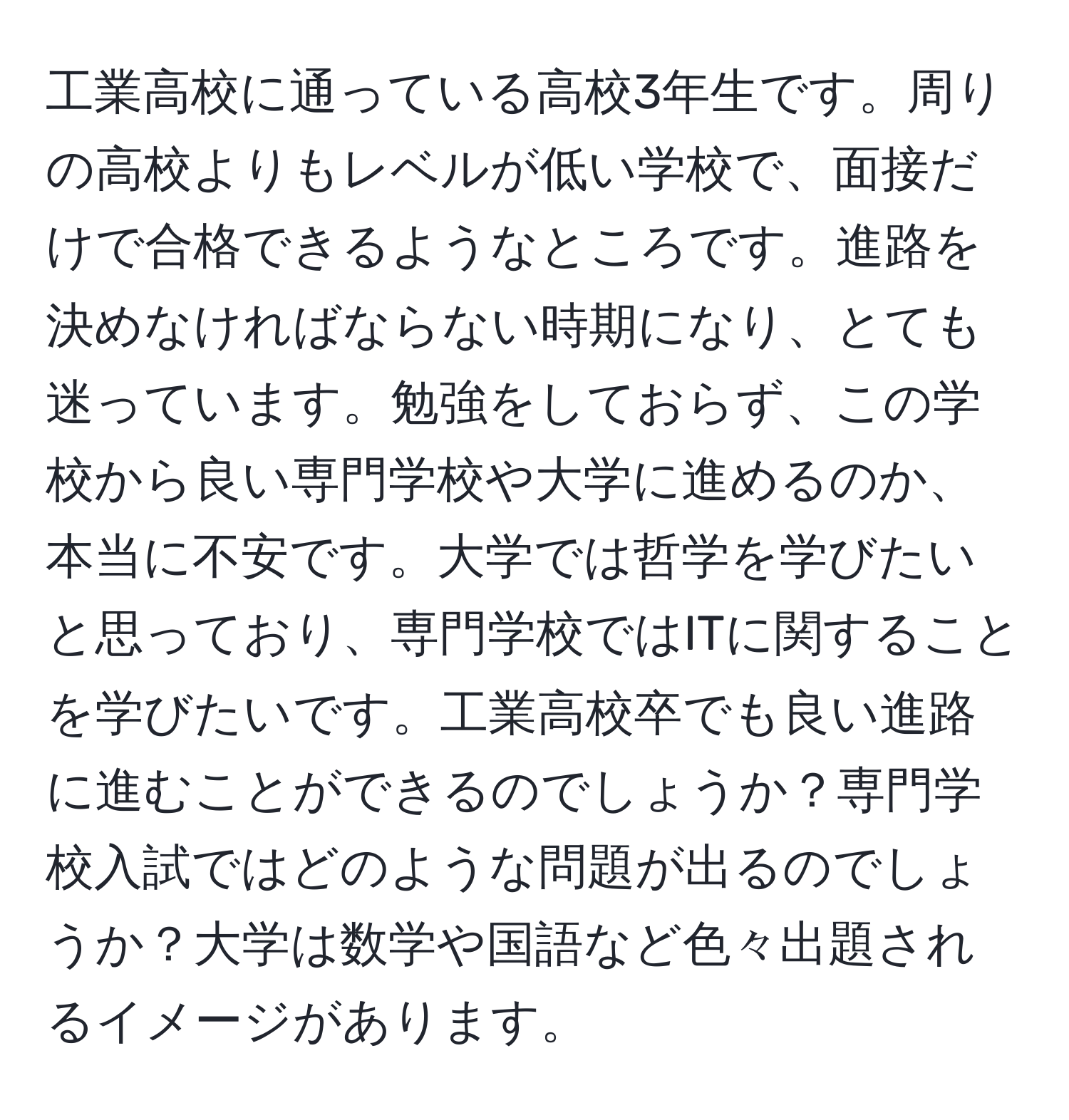 工業高校に通っている高校3年生です。周りの高校よりもレベルが低い学校で、面接だけで合格できるようなところです。進路を決めなければならない時期になり、とても迷っています。勉強をしておらず、この学校から良い専門学校や大学に進めるのか、本当に不安です。大学では哲学を学びたいと思っており、専門学校ではITに関することを学びたいです。工業高校卒でも良い進路に進むことができるのでしょうか？専門学校入試ではどのような問題が出るのでしょうか？大学は数学や国語など色々出題されるイメージがあります。