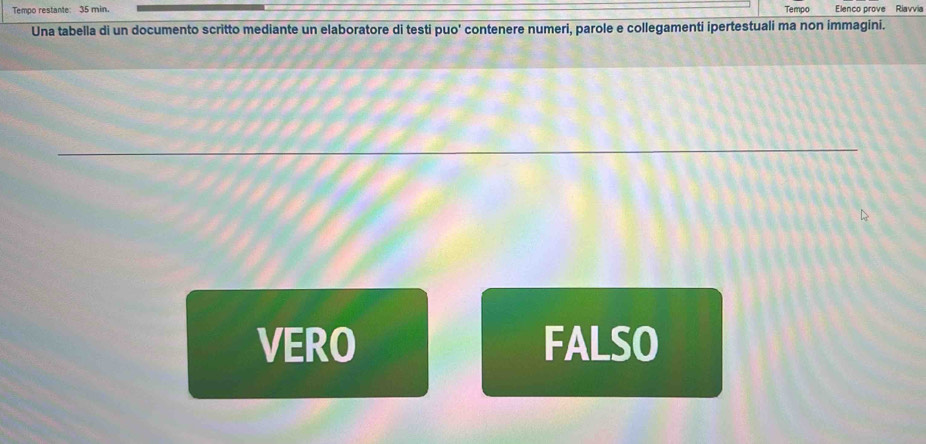 Tempo restante: 35 min. Tempo Elenco prove Riavvia
Una tabella di un documento scritto mediante un elaboratore di testi puo' contenere numeri, parole e collegamenti ipertestuali ma non immagini.
VERO FALSO