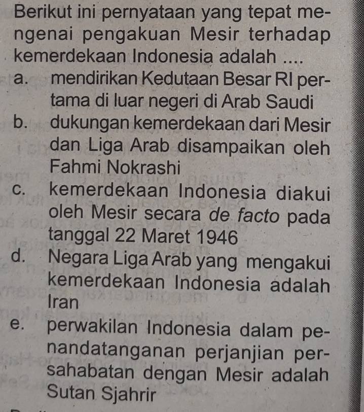 Berikut ini pernyataan yang tepat me-
ngenai pengakuan Mesir terhadap
kemerdekaan Indonesia adalah ....
a. mendirikan Kedutaan Besar RI per-
tama di luar negeri di Arab Saudi
b. dukungan kemerdekaan dari Mesir
dan Liga Arab disampaikan oleh
Fahmi Nokrashi
c. kemerdekaan Indonesia diakui
oleh Mesir secara de facto pada
tanggal 22 Maret 1946
d. Negara Liga Arab yang mengakui
kemerdekaan Indonesia adalah
Iran
e. perwakilan Indonesia dalam pe-
nandatanganan perjanjian per-
sahabatan dengan Mesir adalah
Sutan Sjahrir