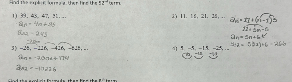 Find the explicit formula, then find the 52^(nd) term. 
1) 39, 43, 47, 51, ... 2) 11, 16, 21, 26, ... 
3) -26, -226, -426, -626, ... 4) 5, -5, -15, -25, ... 
~10 -10
Find the explicit formula then find the 8^(th) term