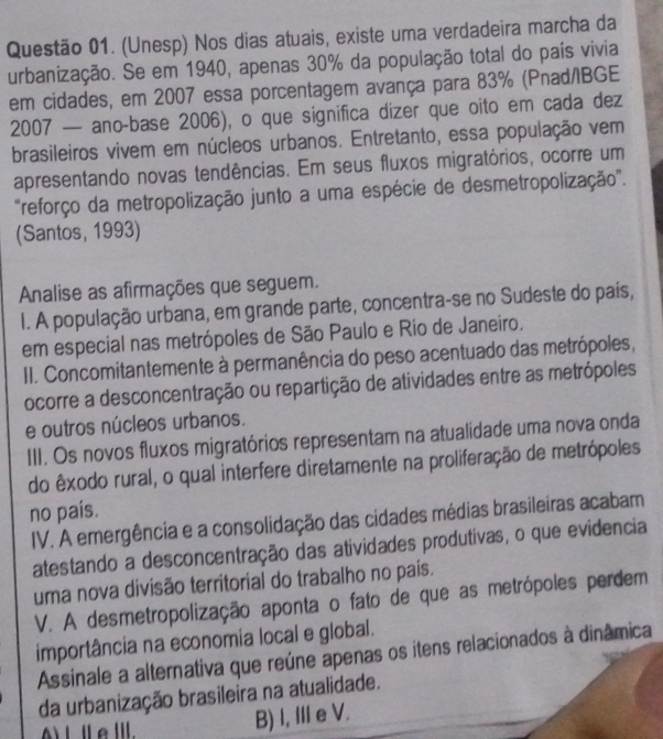 (Unesp) Nos dias atuais, existe uma verdadeira marcha da
urbanização. Se em 1940, apenas 30% da população total do país vivia
em cidades, em 2007 essa porcentagem avança para 83% (Pnad/IBGE
2007 — ano-base 2006), o que significa dizer que oito em cada dez
brasileiros vivem em núcleos urbanos. Entretanto, essa população vem
apresentando novas tendências. Em seus fluxos migratórios, ocorre um
"reforço da metropolização junto a uma espécie de desmetropolização".
(Santos, 1993)
Analise as afirmações que seguem.
I. A população urbana, em grande parte, concentra-se no Sudeste do país,
em especial nas metrópoles de São Paulo e Rio de Janeiro.
II. Concomitantemente à permanência do peso acentuado das metrópoles,
ocorre a desconcentração ou repartição de atividades entre as metrópoles
e outros núcleos urbanos.
III. Os novos fluxos migratórios representam na atualidade uma nova onda
do êxodo rural, o qual interfere diretamente na proliferação de metrópoles
no país.
IV. A emergência e a consolidação das cidades médias brasileiras acabam
atestando a desconcentração das atividades produtivas, o que evidencia
uma nova divisão territorial do trabalho no país.
V. A desmetropolização aponta o fato de que as metrópoles perdem
importância na economia local e global.
Assinale a alternativa que reúne apenas os itens relacionados à dinâmica
da urbanização brasileira na atualidade.
B) I, IIe V.