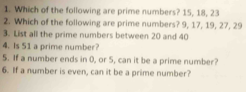 Which of the following are prime numbers? 15, 18, 23
2. Which of the following are prime numbers? 9, 17, 19, 27, 29
3. List all the prime numbers between 20 and 40
4. Is 51 a prime number? 
5. If a number ends in 0, or 5, can it be a prime number? 
6. If a number is even, can it be a prime number?