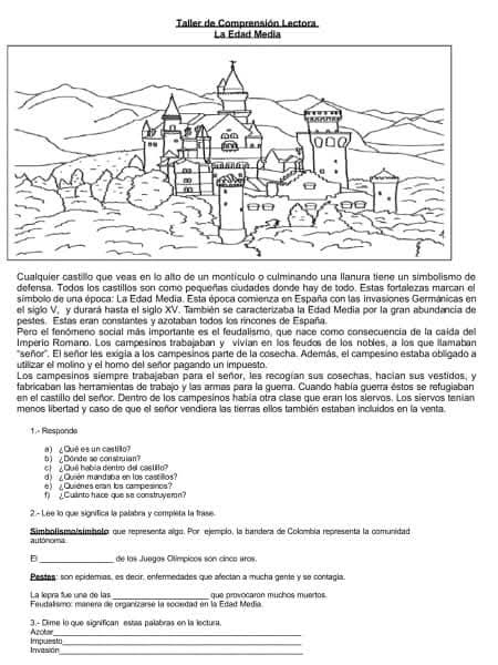 Taller de Comprensión Lectora
Cualquier castillo que veas en lo alto de un montículo o culminando una llanura tiene un simbolismo de
defensa. Todos los castillos son como pequeñas ciudades donde hay de todo. Estas fortalezas marcan el
simbolo de una época: La Edad Media. Esta época comienza en España con las invasiones Germánicas en
el siglo V, y durará hasta el siglo XV. También se caracterizaba la Edad Media por la gran abundancia de
pestes. Estas eran constantes y azotaban todos los rincones de España.
Pero el fenómeno social más importante es el feudalismo, que nace como consecuencia de la caida del
Imperío Romano. Los campesinos trabajaban y vivian en los feudos de los nobles, a los que ilamabar
'señor'. El señor les exigia a los campesinos parte de la cosecha. Además, el campesino estaba obligado a
utilizar el molino y el homo del señor pagando un impuesto.
Los campesinos siempre trabajaban para el señor, les recogían sus cosechas, hacian sus vestidos, y
fabricaban las herramientas de trabajo y las armás para la guerra. Cuando había querra estos se refugiaban
en el castillo del señor. Dentro de los campesinos había otra clase que eran los siervos. Los siervos tenían
menos libertad y caso de que el señor vendiera las tierras ellos también estaban incluidos en la venta
1.- Responda
b)  ¿Donde so construian? a)  ¿Quê es un castillo?
) ¿Quê habia dentro del castilto
d 'Quién mandaba en los castillos
e   Quiénes eran los campesinos
f)  Cuanto hace que se construyern?
2.- Lee lo que signífica la palabra y completa la trase.
autónoma Simbolismolsimnolo: que representa algo. Por ejempio, la bandera de Colombia representa la comunidad
D_ de las Juegas Olímpicos són cinca uras.
Pestes: son epidemias, es decir, enfermedades que afectan a mucha gente y se contagia.
La lepra fue una de las
Feudalismo: manera de organizarsé la sociedad en la Edad Media. que provocaron muchos muertos.
Azctor 3.- Dime ln que significan estas palabras en la lectura.
_
Invesión impuesto_