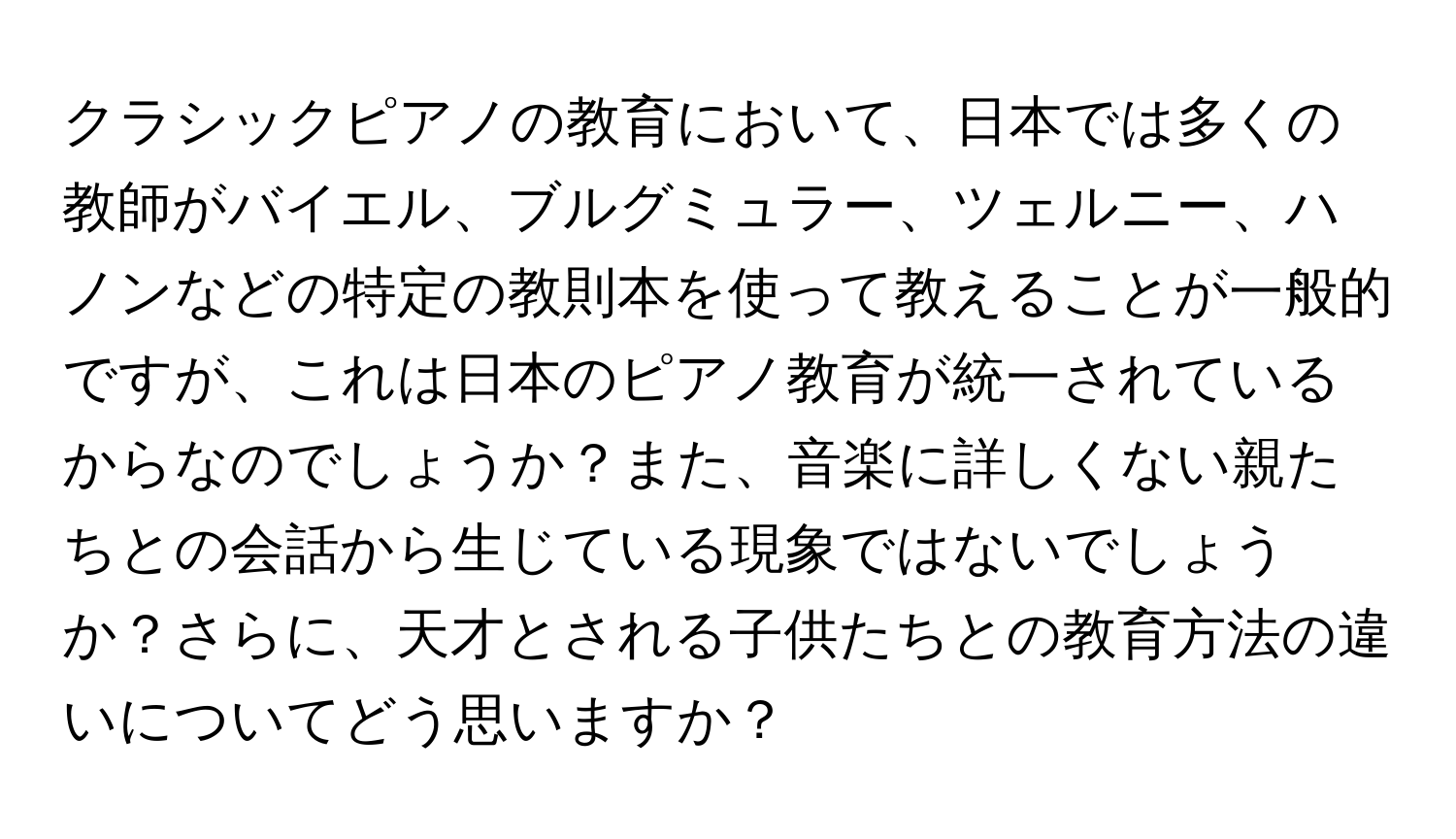 クラシックピアノの教育において、日本では多くの教師がバイエル、ブルグミュラー、ツェルニー、ハノンなどの特定の教則本を使って教えることが一般的ですが、これは日本のピアノ教育が統一されているからなのでしょうか？また、音楽に詳しくない親たちとの会話から生じている現象ではないでしょうか？さらに、天才とされる子供たちとの教育方法の違いについてどう思いますか？