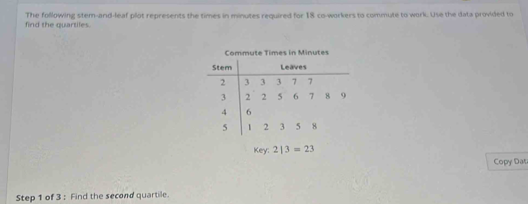 The following stem-and-leaf plot represents the times in minutes required for 18 co-workers to commute to work. Use the data provided to 
find the quartiles. 
Commute Times in Minutes
Key: 2|3=23
Copy Dat 
Step 1 of 3 : Find the second quartile.