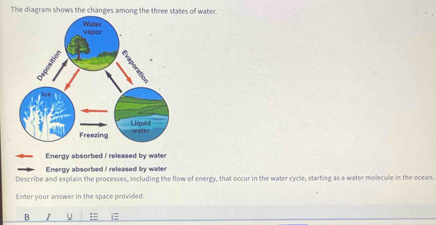 The diagram shows the changes among the three states of water. 
Energy absorbed / released by water 
Energy absorbed / released by wate 
Describe and explain the processes, including the flow of energy, that occur in the water cycle, starting as a water molecule in the ocean. 
Enter your answer in the space provided. 
B I U =