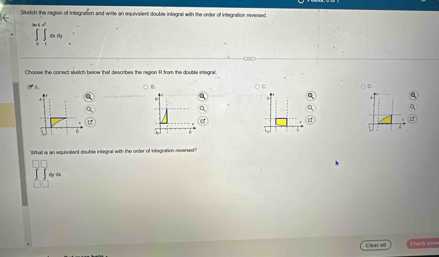 Sketch the region of integration and write an equivalent double integral with the order of integration reversed.
∈tlimits _0^((ln 4e^y))∈tlimits _1^((e^y))dxdy
Choose the correct sketch below that describes the region R from the double integral.
A. B. C. D.
6
4
6
6
1 5
What is an equivalent double integral with the order of integration reversed?
dydx
| 
Clear all Check ans