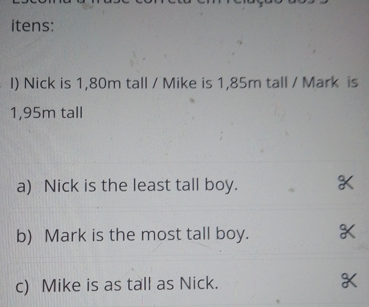 itens: 
l) Nick is 1,80m tall / Mike is 1,85m tall / Mark is
1,95m tall 
a) Nick is the least tall boy. 
b) Mark is the most tall boy. 
c) Mike is as tall as Nick.