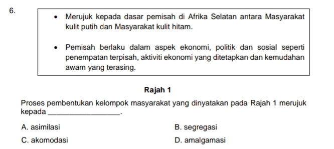 Merujuk kepada dasar pemisah di Afrika Selatan antara Masyarakat
kulit putih dan Masyarakat kulit hitam.
Pemisah berlaku dalam aspek ekonomi, politik dan sosial seperti
penempatan terpisah, aktiviti ekonomi yang ditetapkan dan kemudahan
awam yang terasing.
Rajah 1
Proses pembentukan kelompok masyarakat yang dinyatakan pada Rajah 1 merujuk
kepada_
.
A. asimilasi B. segregasi
C. akomodasi D. amalgamasi