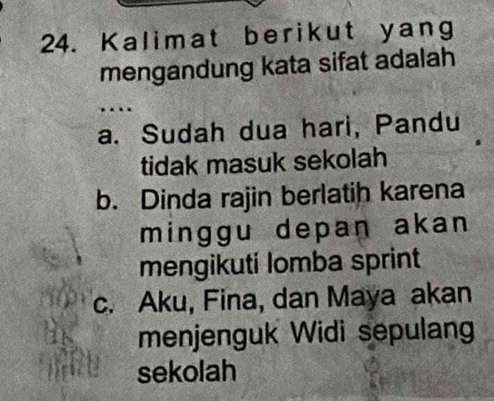 Kalimat berikut yang
mengandung kata sifat adalah
a. Sudah dua hari, Pandu
tidak masuk sekolah
b. Dinda rajin berlatih karena
minggu depan akan 
mengikuti lomba sprint
c. Aku, Fina, dan Maya akan
menjenguk Widi sepulan
sekolah