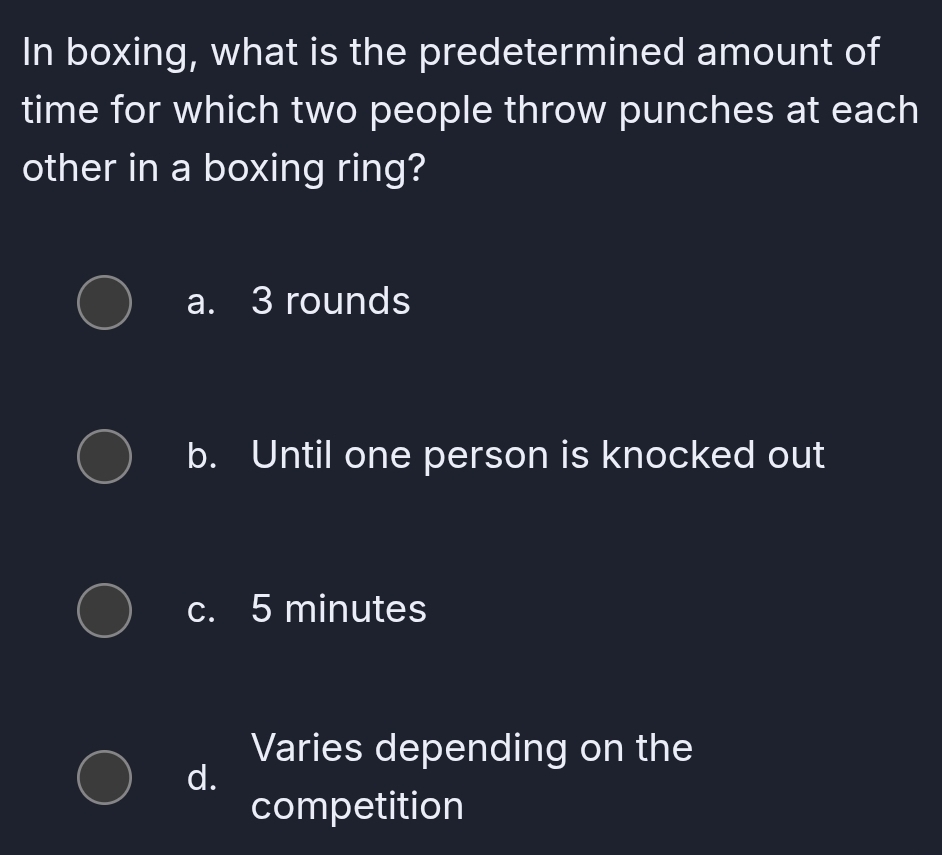 In boxing, what is the predetermined amount of
time for which two people throw punches at each
other in a boxing ring?
a. 3 rounds
b. Until one person is knocked out
c. 5 minutes
Varies depending on the
d.
competition