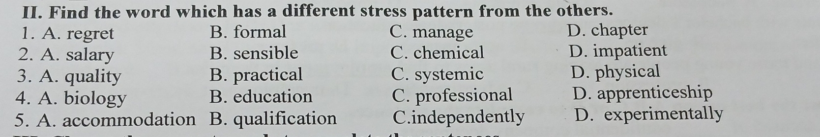 Find the word which has a different stress pattern from the others.
1. A. regret B. formal C. manage D. chapter
2. A. salary B. sensible C. chemical D. impatient
3. A. quality B. practical C. systemic D. physical
4. A. biology B. education C. professional D. apprenticeship
5. A. accommodation B. qualification C.independently D. experimentally