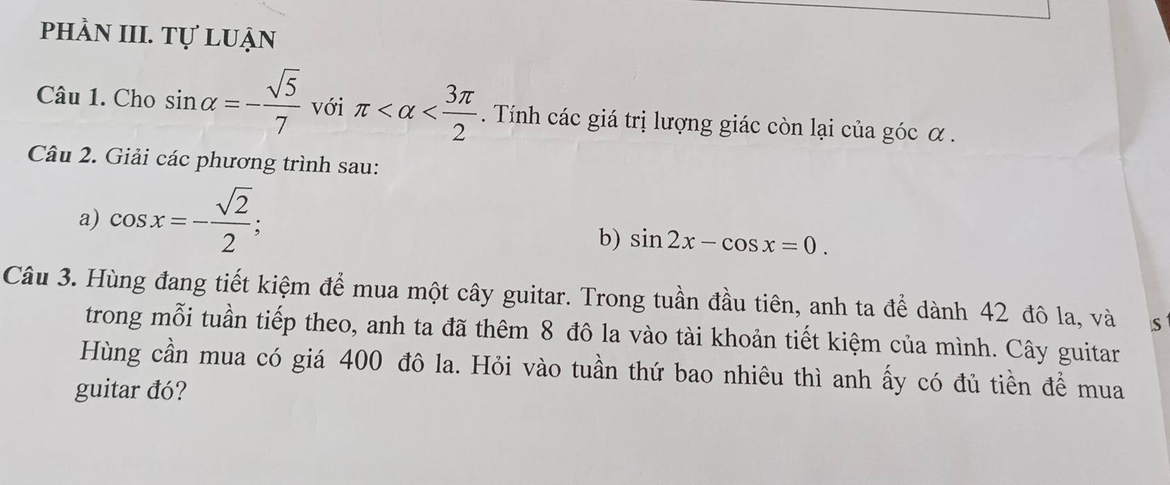 phầN III. Tự luận 
Câu 1. Cho sin alpha =- sqrt(5)/7  với π . Tính các giá trị lượng giác còn lại của góc α. 
Câu 2. Giải các phương trình sau: 
a) cos x=- sqrt(2)/2 ; 
b) sin 2x-cos x=0. 
Câu 3. Hùng đang tiết kiệm để mua một cây guitar. Trong tuần đầu tiên, anh ta để dành 42 đô la, và S 
trong mỗi tuần tiếp theo, anh ta đã thêm 8 đô la vào tài khoản tiết kiệm của mình. Cây guitar 
Hùng cần mua có giá 400 đô la. Hỏi vào tuần thứ bao nhiêu thì anh ấy có đủ tiền để mua 
guitar đó?