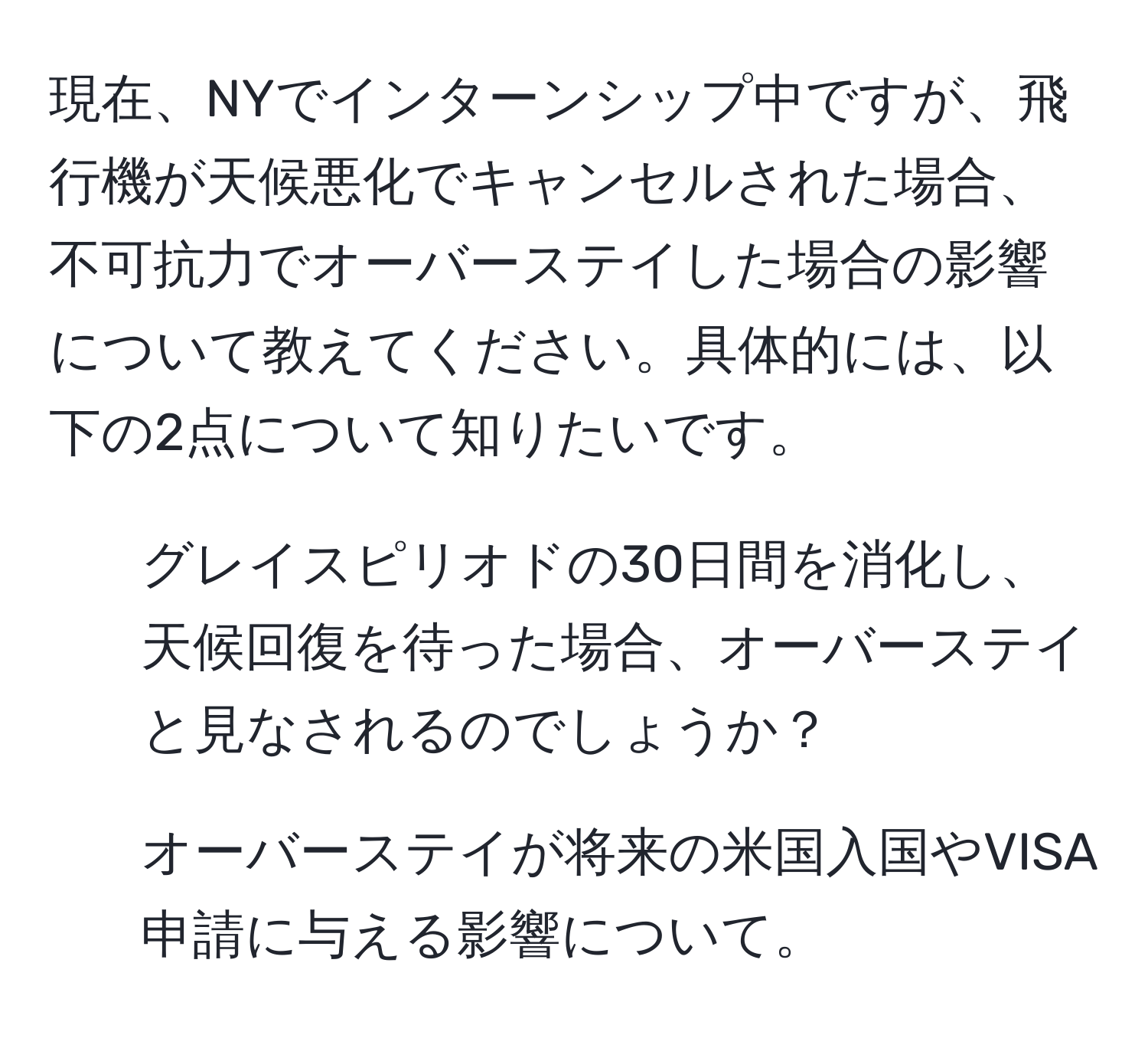 現在、NYでインターンシップ中ですが、飛行機が天候悪化でキャンセルされた場合、不可抗力でオーバーステイした場合の影響について教えてください。具体的には、以下の2点について知りたいです。
1) グレイスピリオドの30日間を消化し、天候回復を待った場合、オーバーステイと見なされるのでしょうか？
2) オーバーステイが将来の米国入国やVISA申請に与える影響について。