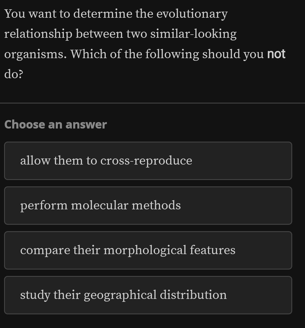 You want to determine the evolutionary
relationship between two similar-looking
organisms. Which of the following should you not
do?
Choose an answer
allow them to cross-reproduce
perform molecular methods
compare their morphological features
study their geographical distribution