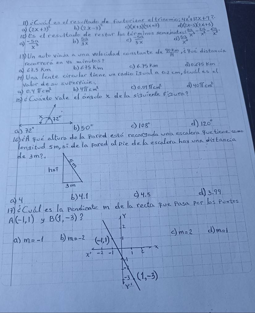 IiCual es el resoltade de factorizar eltrinomic; 4x^2+12x+9?.
a (2x+3)^2 b) (2x-3)^2 () (x+3)(4x+3) d (2x-3)(2x+3)
12Es dlresultado de restar losterminos semeiantes?  3a/x^3 - 2a/x^3 - 6a/x^3 =
 (-5a)/x^3  ()  5a/3x   (-5a)/3x  el)  5a/x^3 
( )
13)Un auto viaia a ona velocidad constante de  90km/H  , e guè distanda
recorrerd en ys minutos?
a c7. 5 Km 6) 675km ( )6. 75 Km do. c75 Kin
HUna lente circular tiene on radio isual a o. 2 cm, icual es a
Nolor de so superficie.
cp 0. y π cm^2 b) 4π cm^2 () 0.04π cm^2 d 40π cm^2
1 Cuanto rale d angulo x dela siguiente figura?
a) 72°
50° () 108° d) 120°
10)¡A gue altora dela pared esta recargada una escalera que tizue come
longitod sm, side la pared al pie delaescalera hay una distancia
ble 3m?.
Q4 6)4. 1 (4. 5 ()3. 99
HiCudles la pendiente m dela recta gue Pasa por los puntos
A(-1,1) y B(1,-3) 2
c) m=2 d) m=1
a) m=-1 b) m!= -2