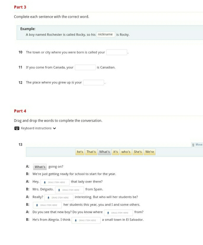 Complete each sentence with the correct word. 
Example: 
A boy named Rochester is called Rocky, so his nickname is Rocky. 
10 The town or city where you were born is called your □. 
11 If you come from Canada, your □ is Canadian. 
12 The place where you grew up is your □. 
Part 4 
Drag and drop the words to complete the conversation. 
Keyboard instructions 
13 
 Move 
he's That's What's it's who's She's We're 
A: What's going on? 
B: We're just getting ready for school to start for the year. 
A: Hey, DRAG ITEM HERE that lady over there? 
B: Mrs. Delgado. DRAG ITEM HERE from Spain. 
A: Really? DRAG ITEM HÈRE interesting. But who will her students be? 
B: ↓ DRAG ITEM HERE her students this year, you and I and some others. 
A: Do you see that new boy? Do you know where DRAG ITEM HERE from? 
B: He's from Alegria. I think DRAG ITEM HERE a small town in El Salvador.