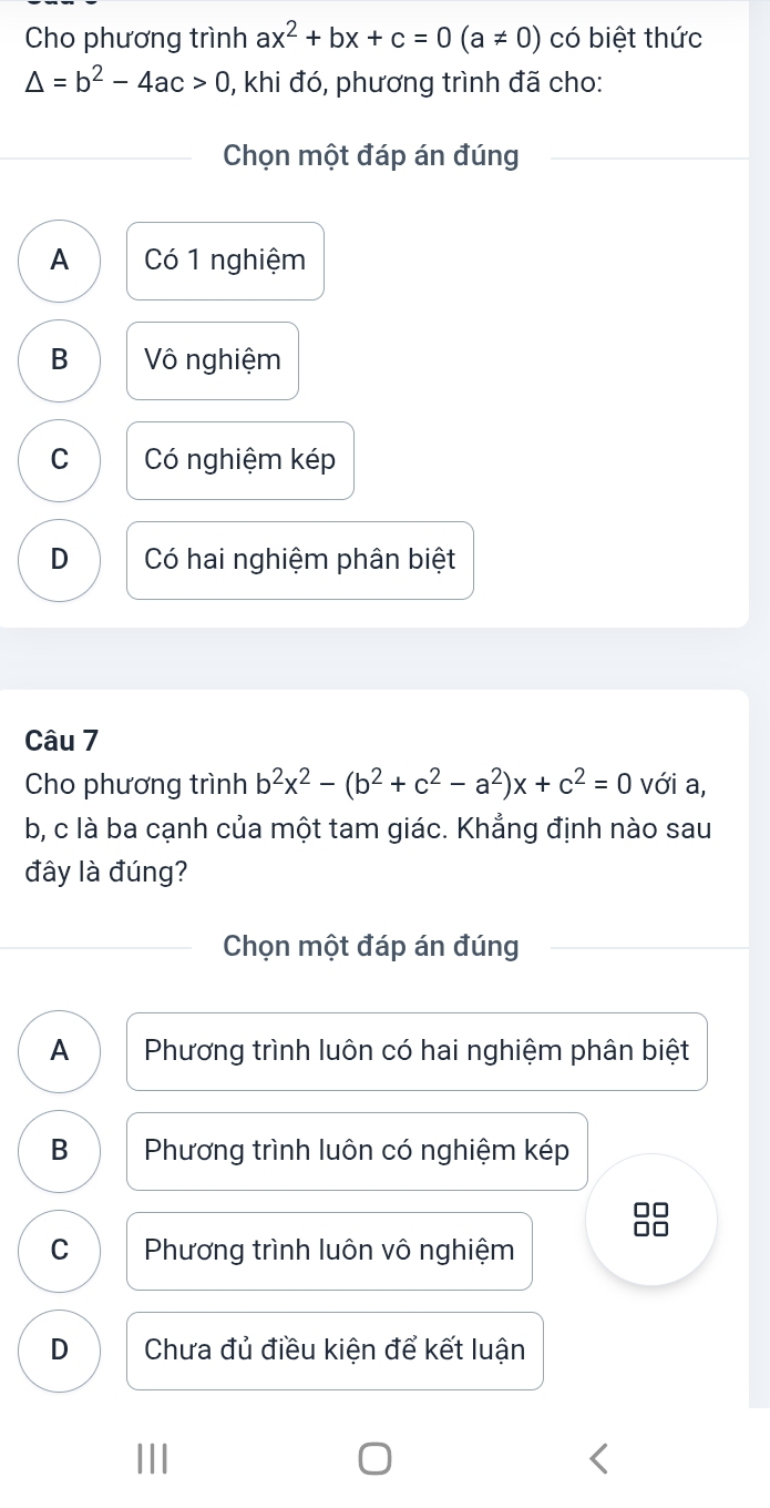 Cho phương trình ax^2+bx+c=0(a!= 0) có biệt thức
△ =b^2-4ac>0 , khi đó, phương trình đã cho:
Chọn một đáp án đúng
A Có 1 nghiệm
B Vô nghiệm
C Có nghiệm kép
D Có hai nghiệm phân biệt
Câu 7
Cho phương trình b^2x^2-(b^2+c^2-a^2)x+c^2=0 với a,
b, c là ba cạnh của một tam giác. Khẳng định nào sau
đây là đúng?
Chọn một đáp án đúng
A Phương trình luôn có hai nghiệm phân biệt
B Phương trình luôn có nghiệm kép
C Phương trình luôn vô nghiệm
D Chưa đủ điều kiện để kết luận