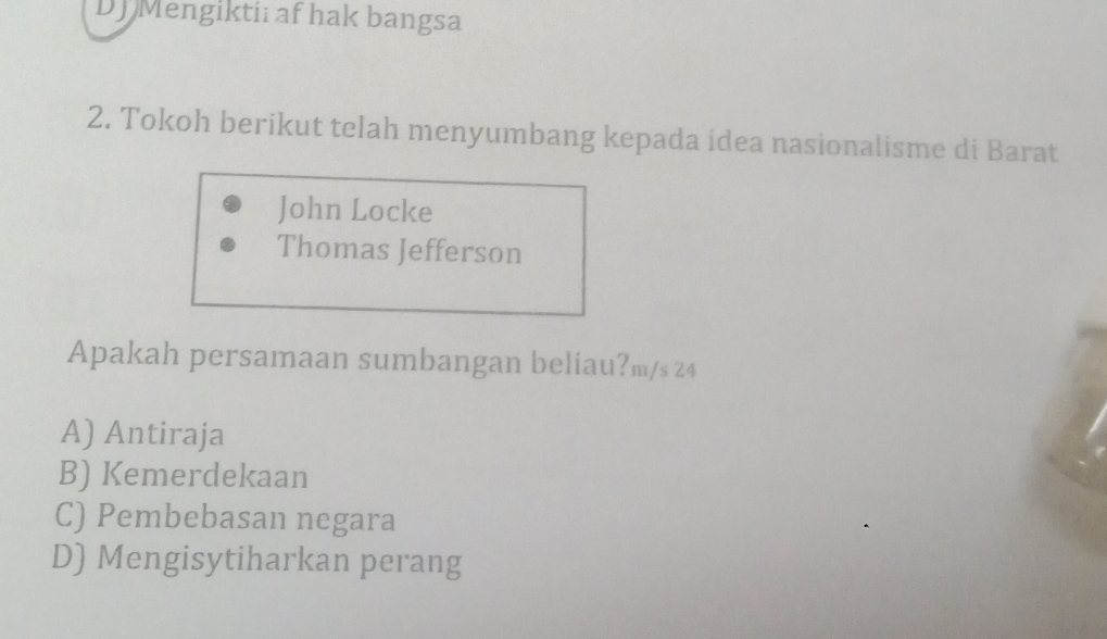 DJ Mengiktii af hak bangsa
2. Tokoh berikut telah menyumbang kepada idea nasionalisme di Barat
John Locke
Thomas Jefferson
Apakah persamaan sumbangan beliau?m/s 24
A) Antiraja
B) Kemerdekaan
C) Pembebasan negara
D) Mengisytiharkan perang