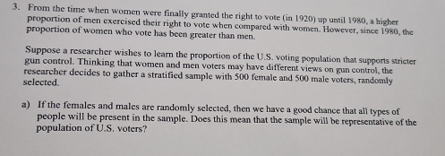 From the time when women were finally granted the right to vote (in 1920) up until 1980, a higher 
proportion of men exercised their right to vote when compared with women. However, since 1980, the 
proportion of women who vote has been greater than men. 
Suppose a researcher wishes to learn the proportion of the U.S. voting population that supports stricter 
gun control. Thinking that women and men voters may have different views on gun control, the 
researcher decides to gather a stratified sample with 500 female and 500 male voters, randomly 
selected. 
a) If the females and males are randomly selected, then we have a good chance that all types of 
people will be present in the sample. Does this mean that the sample will be representative of the 
population of U.S. voters?