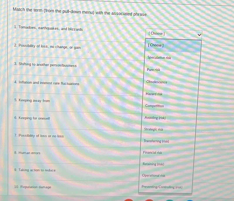 Match the term (from the pull-down menu) with the associated phrase.
_
1. Tornadoes, earthquakes, and blizzards
_
[ Choose ]
2. Possibility of loss, no change, or gain [ Choose ]
_
Speculative risk
3. Shifting to another person/business
Pure risk
_
4. Inflation and interest rate fluctuations
Obsolescence
_
Hazard risk
5. Keeping away from
Competition
_
6. Keeping for oneself Avoiding (risk)
_
Strategic risk
7. Possibility of loss or no loss
_
Transferring (risk)
8. Human errors Financial risk
_
Retaining (risk)
9. Taking action to reduce
Operational risk
_
_
10. Reputation damage Preventing/Controlling (risk)