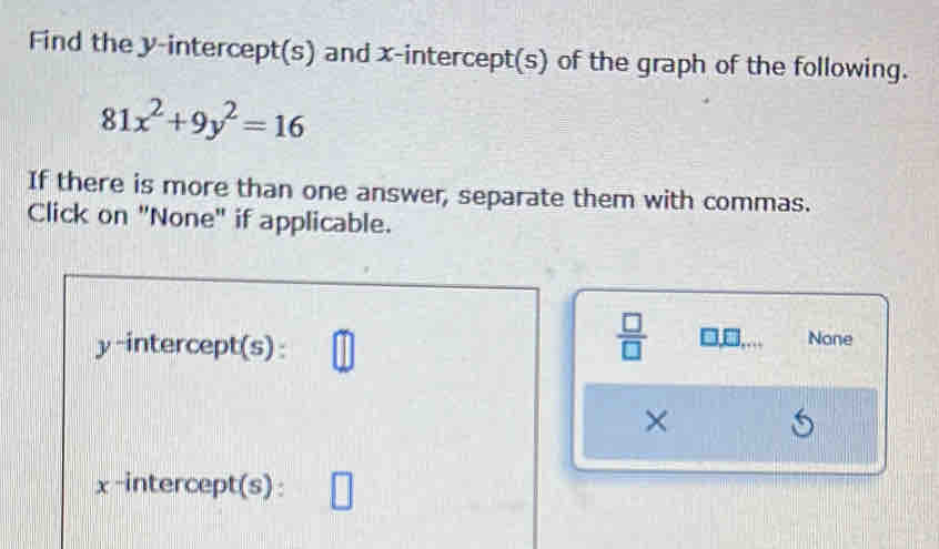 Find the y-intercept(s) and x-intercept(s) of the graph of the following.
81x^2+9y^2=16
If there is more than one answer, separate them with commas. 
Click on "None" if applicable.
 □ /□  . 
y-intercept(s): None 
× 

x-intercept(s):