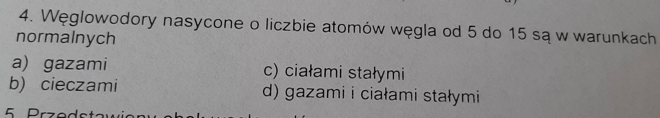 Węglowodory nasycone o liczbie atomów węgla od 5 do 15 są w warunkach
normalnych
a) gazami c) ciałami stałymi
b) cieczami d) gazami i ciałami stałymi