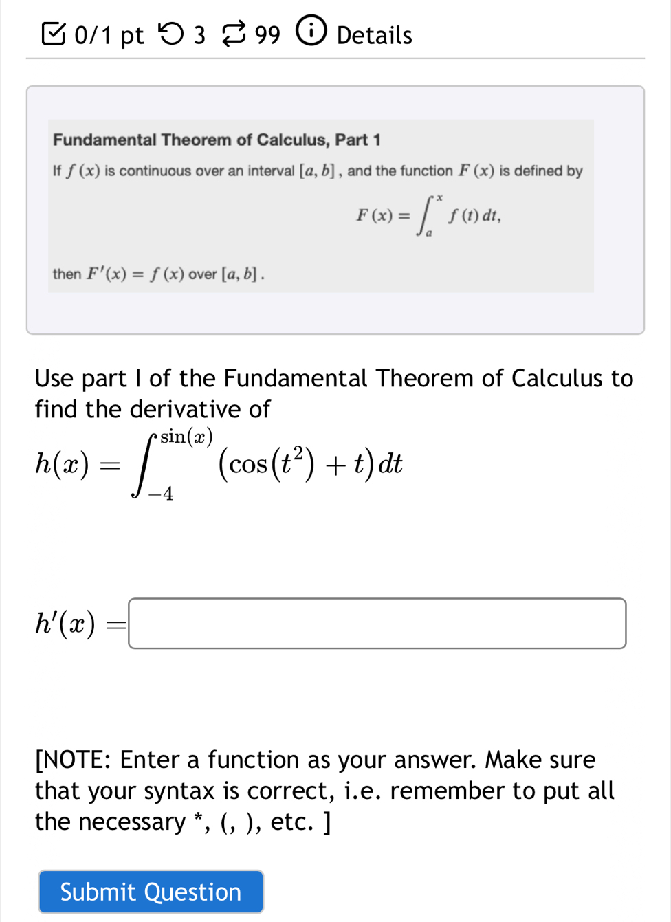 つ 3 99 Details 
Fundamental Theorem of Calculus, Part 1 
If f(x) is continuous over an interval [a,b] , and the function F(x) is defined by
F(x)=∈t _a^(xf(t)dt, 
then F'(x)=f(x) over [a,b]. 
Use part I of the Fundamental Theorem of Calculus to 
find the derivative of
h(x)=∈t _(-4)^(sin (x))(cos (t^2))+t)dt
h'(x)=□
[NOTE: Enter a function as your answer. Make sure 
that your syntax is correct, i.e. remember to put all 
the necessary *, (, ), etc. ] 
Submit Question