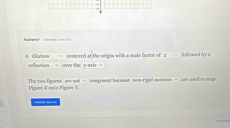 11 
-12 
Answer Attempt 2 out of 2 
A dilation centered at the origin with a scale factor of 2 followed by a 
reflection over the y-axis 
The two figures are not √ congruent because non-rigid motions √ are used to map 
Figure X onto Figure Y. 
Submit Answer 
Still Stuck