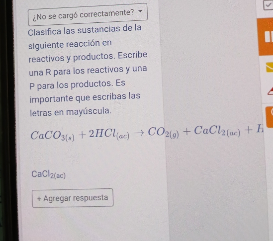 ¿No se cargó correctamente? 
Clasifica las sustancias de la 
siguiente reacción en 
reactivos y productos. Escribe 
una R para los reactivos y una
P para los productos. Es 
importante que escribas las 
letras en mayúscula.
CaCO_3(s)+2HCl_(ac)to CO_2(g)+CaCl_2(ac)+H
CaCl_2(ac)
+ Agregar respuesta