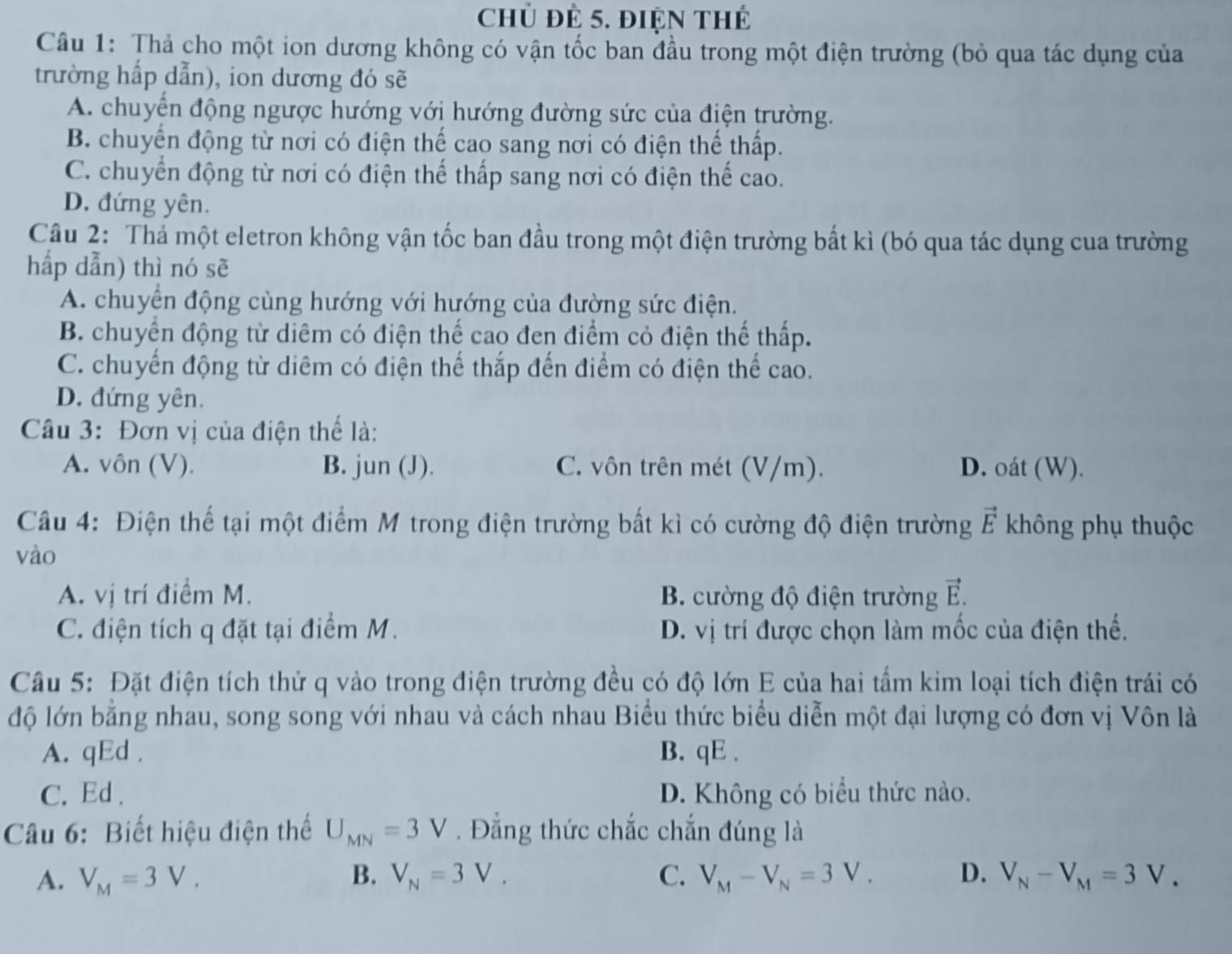 Chủ đẻ 5. điện thế
Câu 1: Thả cho một ion dương không có vận tốc ban đầu trong một điện trường (bỏ qua tác dụng của
trường hấp dẫn), ion dương đó sẽ
A. chuyển động ngược hướng với hướng đường sức của điện trường.
B. chuyển động từ nơi có điện thể cao sang nơi có điện thể thấp.
C. chuyển động từ nơi có điện thể thấp sang nơi có điện thể cao.
D. đứng yên.
Câu 2: Thả một eletron không vận tốc ban đầu trong một điện trường bất kì (bó qua tác dụng cua trường
hấp dẫn) thì nó sẽ
A. chuyển động cùng hướng với hướng của đường sức điện.
B. chuyển động từ diêm có điện thể cao đen điểm cỏ điện thể thấp.
C. chuyển động từ diêm có điện thế thắp đến điểm có điện thể cao.
D. đứng yên.
Câu 3: Đơn vị của điện thể là:
A. vôn (V). B. jun (J). C. vôn trên mét (V/m). D. oát (W).
Câu 4: Điện thế tại một điểm M trong điện trường bất kì có cường độ điện trường vector E không phụ thuộc
vào
vector E
A. vị trí điểm M. B. cường độ điện trường    
C. điện tích q đặt tại điểm M. D. vị trí được chọn làm mốc của điện thế.
Câu 5: Đặt điện tích thử q vào trong điện trường đều có độ lớn E của hai tấm kim loại tích điện trái có
độ lớn bằng nhau, song song với nhau và cách nhau Biểu thức biểu diễn một đại lượng có đơn vị Vôn là
A. qEd . B. qE .
C. Ed . D. Không có biểu thức nào.
Câu 6: Biết hiệu điện thể U_MN=3V. Đẳng thức chắc chắn đúng là
A. V_M=3V. B. V_N=3V_. C. V_M-V_N=3V_. D. V_N-V_M=3V.