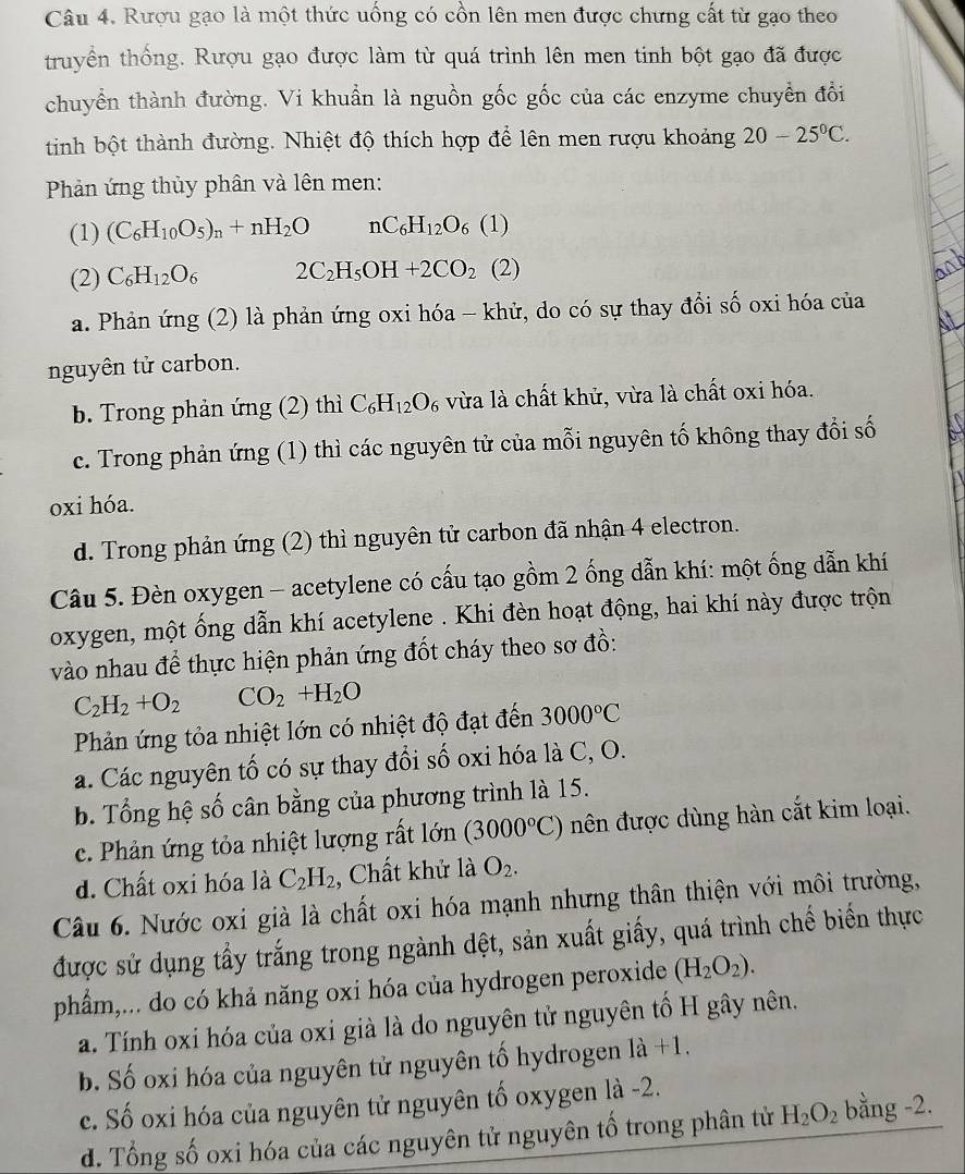 Rượu gạo là một thức uống có cồn lên men được chưng cất từ gạo theo
truyền thống. Rượu gạo được làm từ quá trình lên men tinh bột gạo đã được
chuyển thành đường. Vi khuẩn là nguồn gốc gốc của các enzyme chuyển đồi
tinh bột thành đường. Nhiệt độ thích hợp để lên men rượu khoảng 20-25°C.
Phản ứng thủy phân và lên men:
(1) (C_6H_10O_5)_n+nH_2O nC_6H_12O_6 ( 1)
(2) C_6H_12O_6 2C_2H_5OH+2CO_2( 2)
a. Phản ứng (2) là phản ứng oxi hóa - khử, do có sự thay đổi số oxi hóa của
nguyên tử carbon.
b. Trong phản ứng (2) thì C_6H_12O vừa là chất khử, vừa là chất oxi hóa.
c. Trong phản ứng (1) thì các nguyên tử của mỗi nguyên tố không thay đổi số
oxi hóa.
d. Trong phản ứng (2) thì nguyên tử carbon đã nhận 4 electron.
Câu 5. Đèn oxygen - acetylene có cấu tạo gồm 2 ống dẫn khí: một ống dẫn khí
oxygen, một ống dẫn khí acetylene . Khi đèn hoạt động, hai khí này được trộn
vào nhau để thực hiện phản ứng đốt cháy theo sơ đồ:
C_2H_2+O_2 CO_2+H_2O
Phản ứng tỏa nhiệt lớn có nhiệt độ đạt đến 3000°C
a. Các nguyên tố có sự thay đổi số oxi hóa là C, O.
b. Tổng hệ số cân bằng của phương trình là 15.
c. Phản ứng tỏa nhiệt lượng rất lớn (3000°C) nên được dùng hàn cắt kim loại.
d. Chất oxi hóa là C_2H_2 , Chất khử là O_2.
Câu 6. Nước oxi già là chất oxi hóa mạnh nhưng thân thiện với môi trường,
được sử dụng tấy trắng trong ngành dệt, sản xuất giấy, quá trình chế biển thực
phẩm,... do có khả năng oxi hóa của hydrogen peroxide (H_2O_2).
a. Tính oxi hóa của oxi già là do nguyên tử nguyên tố H gây nên.
b. Số oxi hóa của nguyên tử nguyên tố hydrogen là +1.
c. Số oxi hóa của nguyên tử nguyên tố oxygen là -2.
d. Tổng số oxi hóa của các nguyên tử nguyên tố trong phân tử H_2O_2 bằng -2.