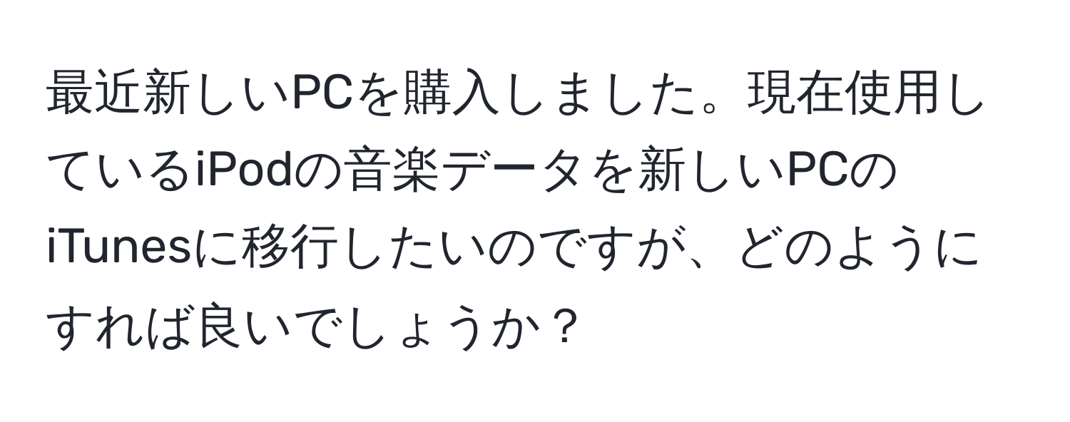 最近新しいPCを購入しました。現在使用しているiPodの音楽データを新しいPCのiTunesに移行したいのですが、どのようにすれば良いでしょうか？