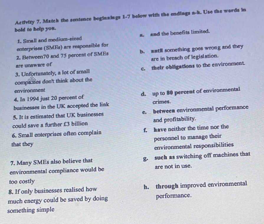 Activity 7. Match the sentence beginnings 1-7 below with the endings a-h. Use the words in
bold to help you.
1. Small and medium-sized a. and the benefits limited.
enterprises (SMEs) are responsible for
2. Between70 and 75 percent of SMEs b. until something goes wrong and they
are unaware of are in breach of legislation.
3. Unfortunately, a lot of small c. their obligations to the environment.
companes don't think about the
environment
4. In 1994 just 20 percent of d. up to 80 percent of environmental
businesses in the UK accepted the link crimes.
5. It is estimated that UK businesses e. between environmental performance
could save a further £3 billion and profitability.
6. Small enterprises often complain f. have neither the time nor the
that they personnel to manage their
environmental responsibilities
7. Many SMEs also believe that g. such as switching off machines that
environmental compliance would be are not in use.
too costly
8. If only businesses realised how h. through improved environmental
much energy could be saved by doing performance.
something simple