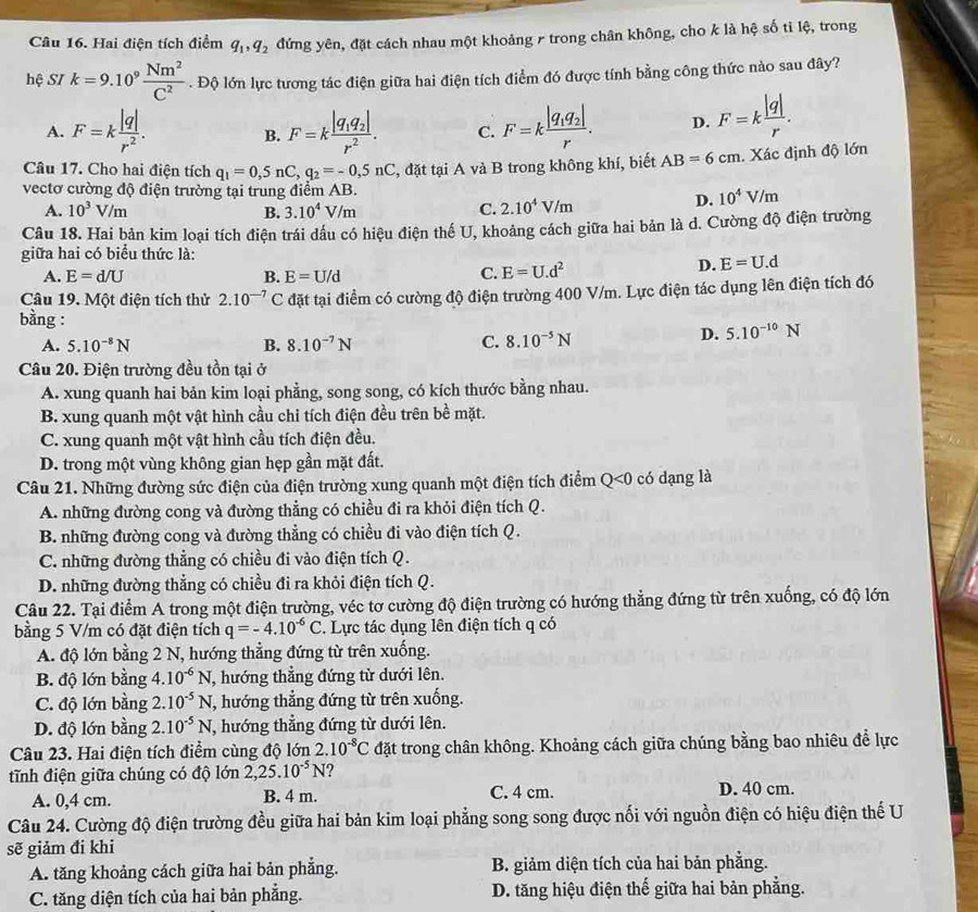 Hai điện tích điểm q_1,q_2 đứng yên, đặt cách nhau một khoảng r trong chân không, cho k là hệ số tì lệ, trong
hệ SI k=9.10^9 Nm^2/C^2 . Độ lớn lực tương tác điện giữa hai điện tích điểm đó được tính bằng công thức nào sau đây?
A. F=k |q|/r^2 . B. F=kfrac |q_1q_2|r^2. C. F=kfrac |q_1q_2|r. D. F=k |q|/r .
Câu 17. Cho hai điện tích q_1=0,5nC,q_2=-0,5nC , đặt tại A và B trong không khí, biết AB=6cm Xác định độ lớn
vectơ cường độ điện trường tại trung điểm AB. 10^4V/m
A. 10^3V/m B. 3.10^4V/m C. 2.10^4V/m
D.
Câu 18. Hai bản kim loại tích điện trái dầu có hiệu điện thế U, khoảng cách giữa hai bản là d. Cường độ điện trường
giữa hai có biểu thức là:
A. E=d/U B. E=U/d
C. E=U.d^2 D. E=U.d
Câu 19. Một điện tích thử 2.10^(-7)C đặt tại điểm có cường độ điện trường 400 V/m. Lực điện tác dụng lên điện tích đó
bằng : C. 8.10^(-5)N
A. 5.10^(-8)N B. 8.10^(-7)N
D. 5.10^(-10)N
Câu 20. Điện trường đều tồn tại ở
A. xung quanh hai bản kim loại phẳng, song song, có kích thước bằng nhau.
B. xung quanh một vật hình cầu chỉ tích điện đều trên bề mặt.
C. xung quanh một vật hình cầu tích điện đều.
D. trong một vùng không gian hẹp gần mặt đất.
Câu 21. Những đường sức điện của điện trường xung quanh một điện tích điểm Q<0</tex> có dạng là
A. những đường cong và đường thẳng có chiều đi ra khỏi điện tích Q.
B. những đường cong và đường thẳng có chiều đi vào điện tích Q.
C. những đường thẳng có chiều đi vào điện tích Q.
D. những đường thẳng có chiều đi ra khỏi điện tích Q.
Câu 22. Tại điểm A trong một điện trường, véc tơ cường độ điện trường có hướng thẳng đứng từ trên xuống, có độ lớn
bằng 5 V/m có đặt điện tích q=-4.10^(-6)C. Lực tác dụng lên điện tích q có
A. độ lớn bằng 2 N, hướng thẳng đứng từ trên xuống.
B. độ lớn bằng 4.10^(-6)N , hướng thẳng đứng từ dưới lên.
C. độ lớn bằng 2.10^(-5)N T, hướng thẳng đứng từ trên xuống.
D. độ lớn bằng 2.10^(-5)N , hướng thẳng đứng từ dưới lên.
Câu 23. Hai điện tích điểm cùng độ lớn 2.10^(-8)C đặt trong chân không. Khoảng cách giữa chúng bằng bao nhiêu để lực
tĩnh điện giữa chúng có độ lớn 2,25.10^(-5)N ?
A. 0,4 cm. B. 4 m. C. 4 cm. D. 40 cm.
Câu 24. Cường độ điện trường đều giữa hai bản kim loại phẳng song song được nối với nguồn điện có hiệu điện thế U
sẽ giảm đi khi
A. tăng khoảng cách giữa hai bản phẳng. B. giảm diện tích của hai bản phẳng.
C. tăng diện tích của hai bản phẳng. D. tăng hiệu điện thế giữa hai bản phẳng.