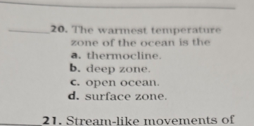 The warmest temperature
zone of the ocean is the
a. thermocline
b. deep zone.
c. open ocean.
d. surface zone.
21. Stream-like movements of