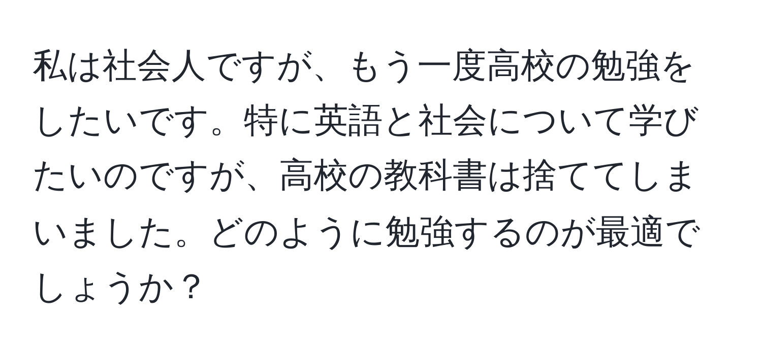 私は社会人ですが、もう一度高校の勉強をしたいです。特に英語と社会について学びたいのですが、高校の教科書は捨ててしまいました。どのように勉強するのが最適でしょうか？