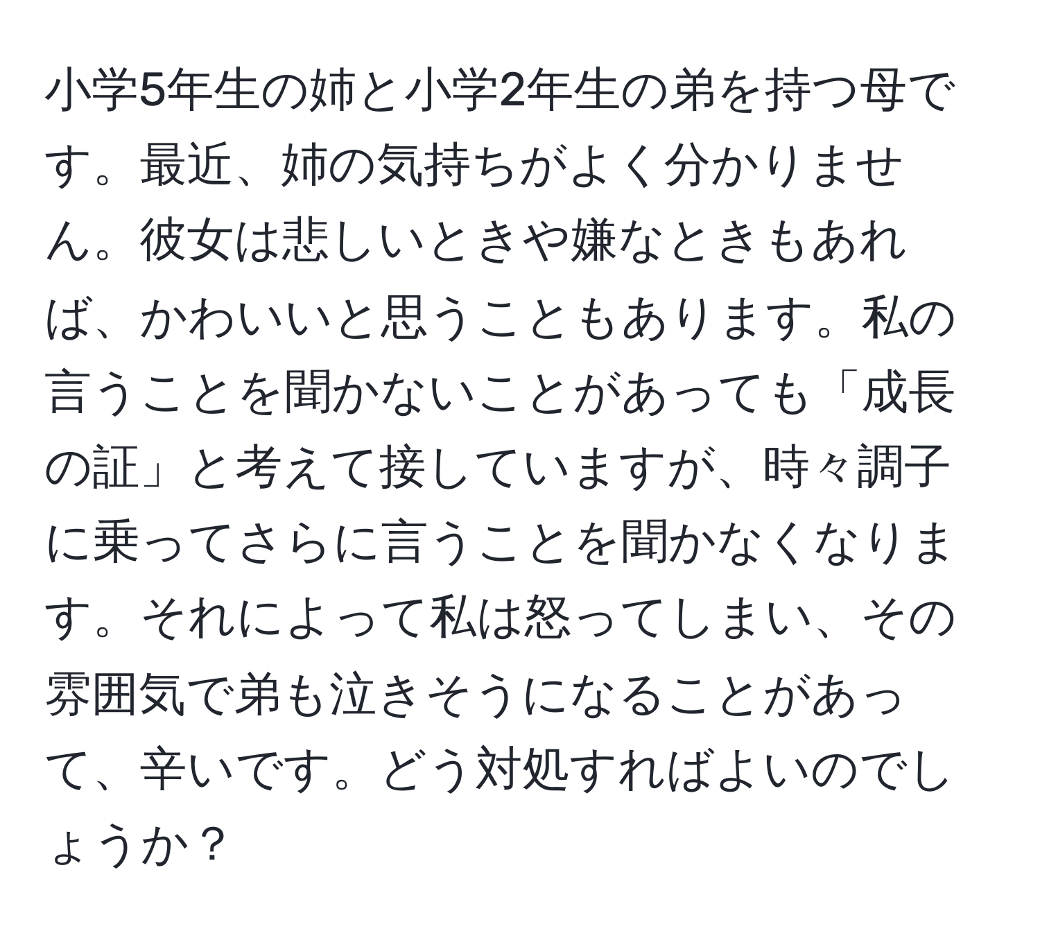 小学5年生の姉と小学2年生の弟を持つ母です。最近、姉の気持ちがよく分かりません。彼女は悲しいときや嫌なときもあれば、かわいいと思うこともあります。私の言うことを聞かないことがあっても「成長の証」と考えて接していますが、時々調子に乗ってさらに言うことを聞かなくなります。それによって私は怒ってしまい、その雰囲気で弟も泣きそうになることがあって、辛いです。どう対処すればよいのでしょうか？