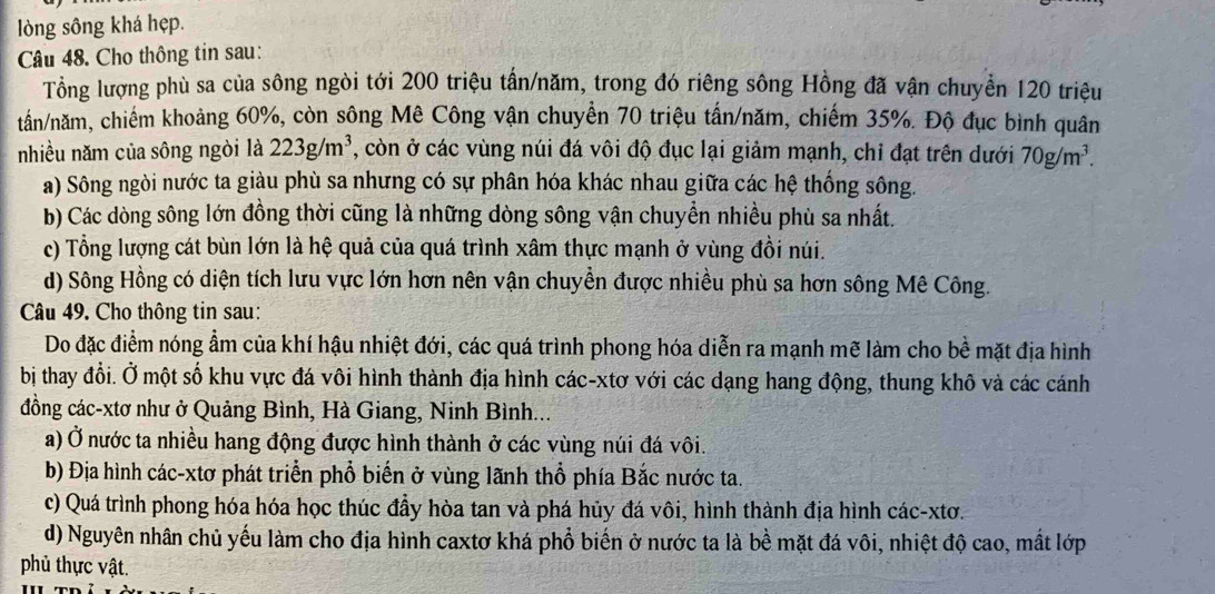 lòng sông khá hẹp.
Câu 48. Cho thông tin sau:
Tổng lượng phù sa của sông ngòi tới 200 triệu tần/năm, trong đó riêng sông Hồng đã vận chuyển 120 triệu
tần/năm, chiếm khoảng 60%, còn sông Mê Công vận chuyển 70 triệu tấn/năm, chiếm 35%. Độ đục bình quân
nhiều năm của sông ngòi là 223g/m^3 , còn ở các vùng núi đá vôi độ đục lại giảm mạnh, chỉ đạt trên dưới 70g/m^3.
a) Sông ngòi nước ta giàu phù sa nhưng có sự phân hóa khác nhau giữa các hệ thống sông.
b) Các dòng sông lớn đồng thời cũng là những dòng sông vận chuyển nhiều phù sa nhất.
c) Tổng lượng cát bùn lớn là hệ quả của quá trình xâm thực mạnh ở vùng đồi núi.
d) Sông Hồng có diện tích lưu vực lớn hơn nên vận chuyền được nhiều phù sa hơn sông Mê Công.
Câu 49. Cho thông tin sau:
Do đặc điểm nóng ẩm của khí hậu nhiệt đới, các quá trình phong hóa diễn ra mạnh mẽ làm cho bề mặt địa hình
bị thay đổi. Ở một số khu vực đá vôi hình thành địa hình các-xtơ với các dạng hang động, thung khô và các cánh
đồng các-xtơ như ở Quảng Bình, Hà Giang, Ninh Bình...
a) Ở nước ta nhiều hang động được hình thành ở các vùng núi đá vôi.
b) Địa hình các-xtơ phát triển phổ biến ở vùng lãnh thổ phía Bắc nước ta.
c) Quá trình phong hóa hóa học thúc đầy hòa tan và phá hủy đá vôi, hình thành địa hình các-xtơ.
d) Nguyên nhân chủ yếu làm cho địa hình caxtơ khá phổ biến ở nước ta là bề mặt đá vôi, nhiệt độ cao, mất lớp
phủ thực vật.