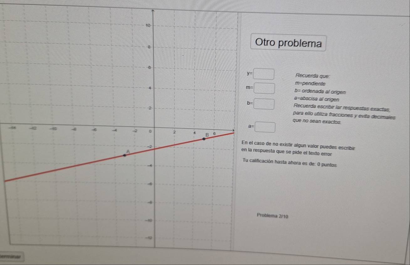 tro problema
y=□ Recuerda que:
m= pendiente
m=□ b= ordenada al origen
a= abscisa al origen
b=□ Recuerda escribír lar respuestas exactas 
para ello utiliza fracciones y evita decimales 
-
a=□
que no sean exactos. 
de no existir algun valor puedes escribir 
uesta que se pide el texto error 
ación hasta ahora es de: 0 puntos 
blema 2/10 
emanan