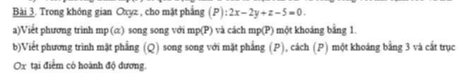 Trong không gian Oxyz , cho mặt phẳng (P): 2x-2y+z-5=0. 
a)Viết phương trinh mp (α) song song với mp(P) và cách mp(P) một khoảng bằng 1. 
b)Viết phương trình mặt phẳng (Q) song song với mặt phẳng (P), cách (P) một khoảng bằng 3 và cắt trục
Ox tại điểm có hoành độ dương.