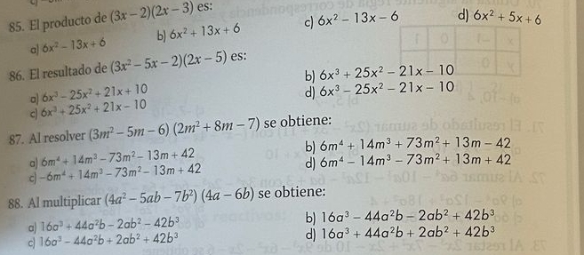 El producto de (3x-2)(2x-3) es:
a) 6x^2-13x+6 b) 6x^2+13x+6 c) 6x^2-13x-6 d) 6x^2+5x+6
86. El resultado de (3x^2-5x-2)(2x-5) es:
a) 6x^3-25x^2+21x+10 b) 6x^3+25x^2-21x-10
d) 6x^3-25x^2-21x-10
c 6x^3+25x^2+21x-10
87. Al resolver (3m^2-5m-6)(2m^2+8m-7) se obtiene:
b) 6m^4+14m^3+73m^2+13m-42
a 6m^4+14m^3-73m^2-13m+42
c -6m^4+14m^3-73m^2-13m+42
d) 6m^4-14m^3-73m^2+13m+42
88. Al multiplicar (4a^2-5ab-7b^2)(4a-6b) se obtiene:
a) 16a^3+44a^2b-2ab^2-42b^3
b) 16a^3-44a^2b-2ab^2+42b^3
c 16a^3-44a^2b+2ab^2+42b^3
d) 16a^3+44a^2b+2ab^2+42b^3