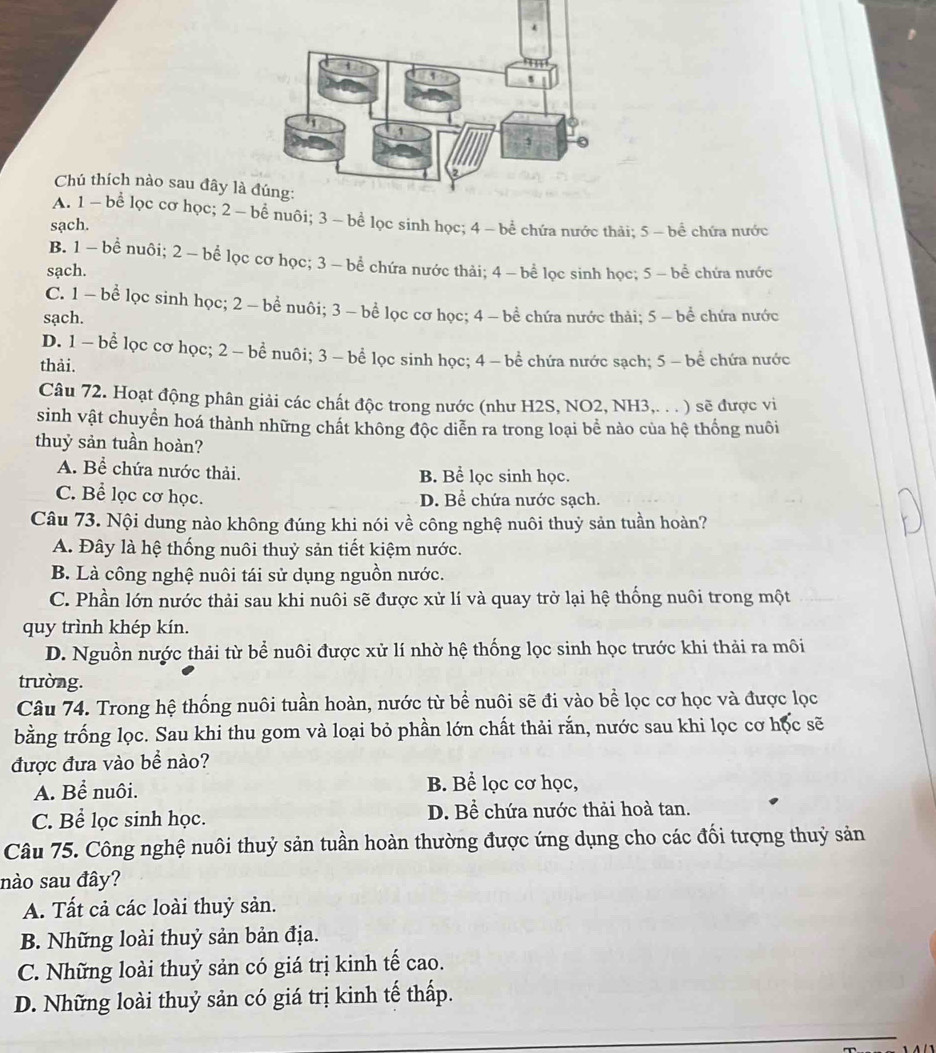 Chú thích nào sau đây l
A. 1 -  bể lọc cơ học; 2  nuôi; 3 - bể lọc sinh học; 4 -  bể chứa nước thải: 5 ~ bể chứa nước
sạch.
B. 1 - bể nuôi; 2 - bể lọc cơ học; 3 - bể chứa nước thải; 4 - bể lọc sinh học; 5 - bể chứa nước
sạch.
C. 1 - bể lọc sinh học; 2 - bể nuôi; 3 - bể lọc cơ học; 4 - bể chứa nước thải; 5 - bể chứa nước
sạch.
D. 1 — bể lọc cơ học; 2 - bểnuôi; 3 - bể lọc sinh học; 4 - bể chứa nước sạch; 5 -bể chứa nước
thải.
Câu 72. Hoạt động phân giải các chất độc trong nước (như H2S, NO2, NH3,. . . ) sẽ được vi
sinh vật chuyển hoá thành những chất không độc diễn ra trong loại bể nào của hệ thống nuôi
thuỷ sản tuần hoàn?
A. Bể chứa nước thải. B. Bể lọc sinh học.
C. Bể lọc cơ học. D. Bể chứa nước sạch.
Câu 73. Nội dung nào không đúng khi nói về công nghệ nuôi thuỷ sản tuần hoàn?
A. Đây là hệ thống nuôi thuỷ sản tiết kiệm nước.
B. Là công nghệ nuôi tái sử dụng nguồn nước.
C. Phần lớn nước thải sau khi nuôi sẽ được xử lí và quay trở lại hệ thống nuôi trong một
quy trình khép kín.
D. Nguồn nước thải từ bể nuôi được xử lí nhờ hệ thống lọc sinh học trước khi thải ra môi
trường.
Câu 74. Trong hệ thống nuôi tuần hoàn, nước từ bể nuôi sẽ đi vào bể lọc cơ học và được lọc
bằng trống lọc. Sau khi thu gom và loại bỏ phần lớn chất thải rắn, nước sau khi lọc cơ học sẽ
được đưa vào bề nào?
A. Bể nuôi. B. Bể lọc cơ học,
C. Bể lọc sinh học. D. Bể chứa nước thải hoà tan.
Câu 75. Công nghệ nuôi thuỷ sản tuần hoàn thường được ứng dụng cho các đối tượng thuỷ sản
nào sau đây?
A. Tất cả các loài thuỷ sản.
B. Những loài thuỷ sản bản địa.
C. Những loài thuỷ sản có giá trị kinh tế cao.
D. Những loài thuỷ sản có giá trị kinh tế thấp.