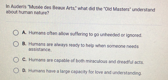 In Auden's "Musée des Beaux Arts," what did the "Old Masters" understand
about human nature?
A. Humans often allow suffering to go unheeded or ignored.
B. Humans are always ready to help when someone needs
assistance.
C. Humans are capable of both miraculous and dreadful acts.
D. Humans have a large capacity for love and understanding.